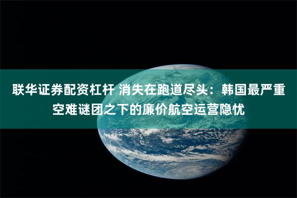 联华证券配资杠杆 消失在跑道尽头：韩国最严重空难谜团之下的廉价航空运营隐忧