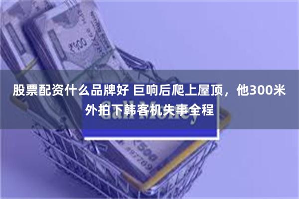 股票配资什么品牌好 巨响后爬上屋顶，他300米外拍下韩客机失事全程