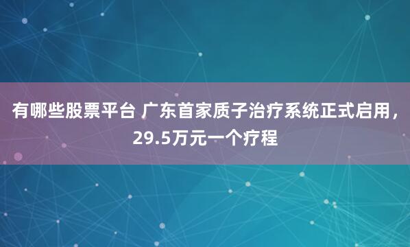 有哪些股票平台 广东首家质子治疗系统正式启用，29.5万元一个疗程