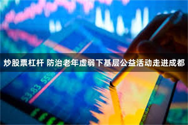 炒股票杠杆 防治老年虚弱下基层公益活动走进成都