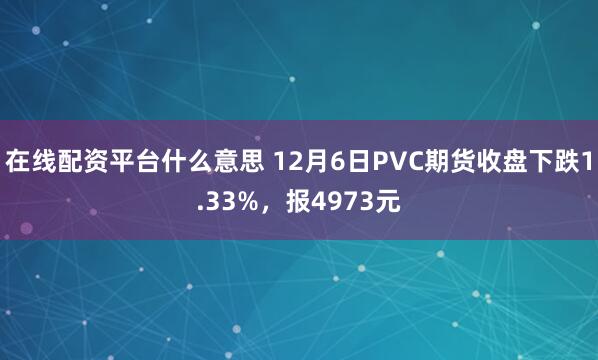 在线配资平台什么意思 12月6日PVC期货收盘下跌1.33%，报4973元