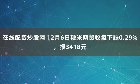 在线配资炒股网 12月6日粳米期货收盘下跌0.29%，报3418元