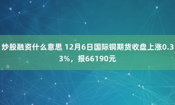 炒股融资什么意思 12月6日国际铜期货收盘上涨0.33%，报66190元