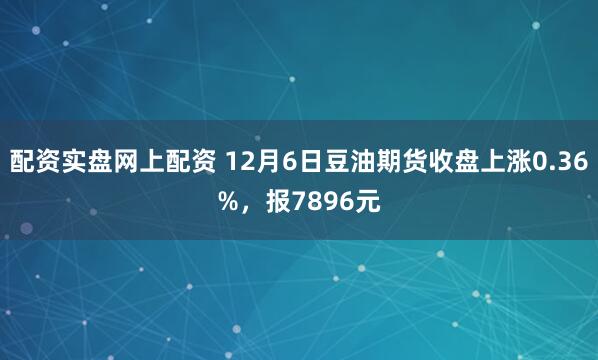 配资实盘网上配资 12月6日豆油期货收盘上涨0.36%，报7896元