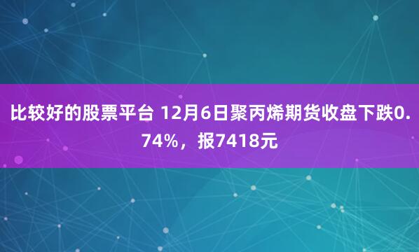 比较好的股票平台 12月6日聚丙烯期货收盘下跌0.74%，报7418元