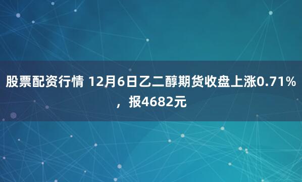 股票配资行情 12月6日乙二醇期货收盘上涨0.71%，报4682元