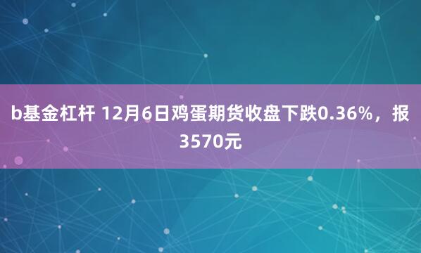 b基金杠杆 12月6日鸡蛋期货收盘下跌0.36%，报3570元