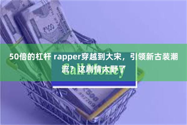 50倍的杠杆 rapper穿越到大宋，引领新古装潮流？这剧情太野了