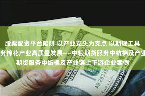 股票配资平台陷阱 以产业龙头为支点 以期现工具为抓手 产融结合服务棉花产业高质量发展——中粮期货服务中纺棉及产业链上下游企业案例