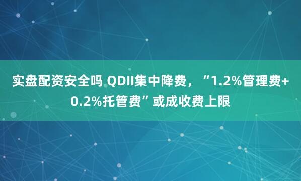 实盘配资安全吗 QDII集中降费，“1.2%管理费+0.2%托管费”或成收费上限