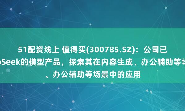 51配资线上 值得买(300785.SZ)：公司已经接入DeepSeek的模型产品，探索其在内容生成、办公辅助等场景中的应用