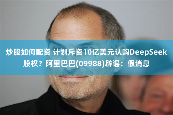 炒股如何配资 计划斥资10亿美元认购DeepSeek股权？阿里巴巴(09988)辟谣：假消息