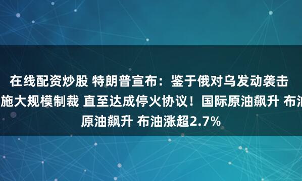 在线配资炒股 特朗普宣布：鉴于俄对乌发动袭击 考虑对俄实施大规模制裁 直至达成停火协议！国际原油飙升 布油涨超2.7%