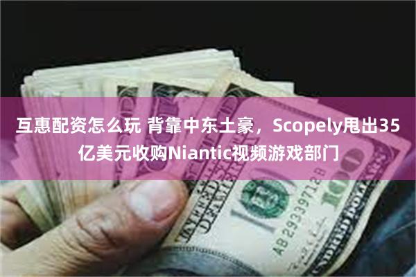 互惠配资怎么玩 背靠中东土豪，Scopely甩出35亿美元收购Niantic视频游戏部门