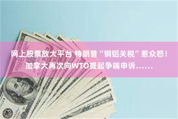 网上股票放大平台 特朗普“钢铝关税”惹众怒！加拿大再次向WTO提起争端申诉……