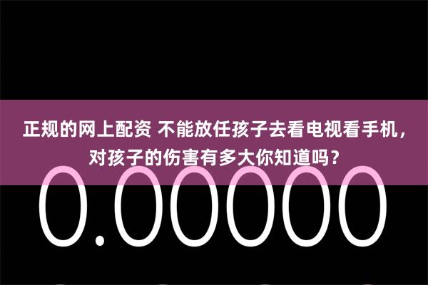 正规的网上配资 不能放任孩子去看电视看手机，对孩子的伤害有多大你知道吗？