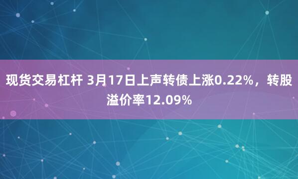 现货交易杠杆 3月17日上声转债上涨0.22%，转股溢价率12.09%