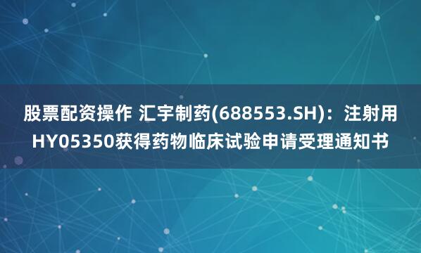 股票配资操作 汇宇制药(688553.SH):注射用HY05350获得药物临床试验申请受理通知书