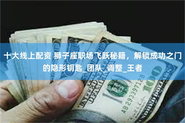 十大线上配资 狮子座职场飞跃秘籍,解锁成功之门的隐形钥匙_团队_调整_王者