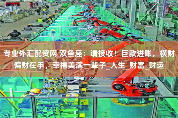 专业外汇配资网 双鱼座:请接收!巨款进账,横财偏财在手,幸福美满一辈子_人生_财富_财运