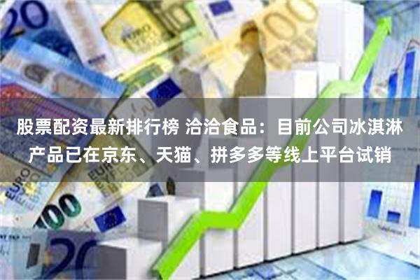 股票配资最新排行榜 洽洽食品:目前公司冰淇淋产品已在京东、天猫、拼多多等线上平台试销