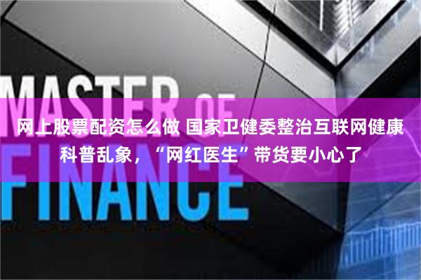 网上股票配资怎么做 国家卫健委整治互联网健康科普乱象,“网红医生”带货要小心了