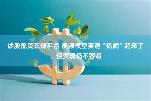 炒股配资正规平台 视频模型赛道“热闹”起来了,但变现仍不容易