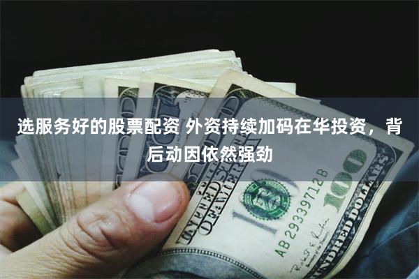 选服务好的股票配资 外资持续加码在华投资,背后动因依然强劲