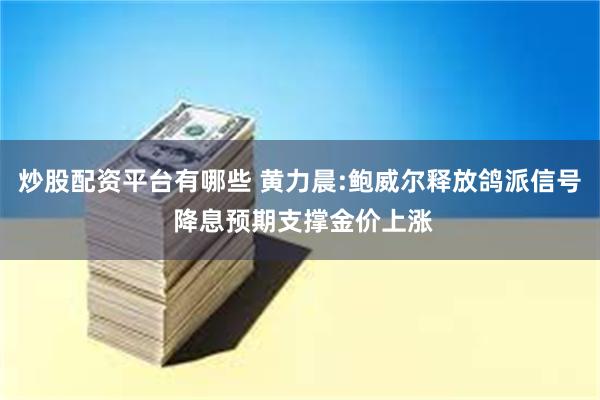 炒股配资平台有哪些 黄力晨:鲍威尔释放鸽派信号 降息预期支撑金价上涨