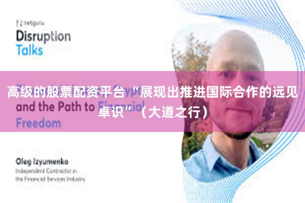 高级的股票配资平台 “展现出推进国际合作的远见卓识”(大道之行)