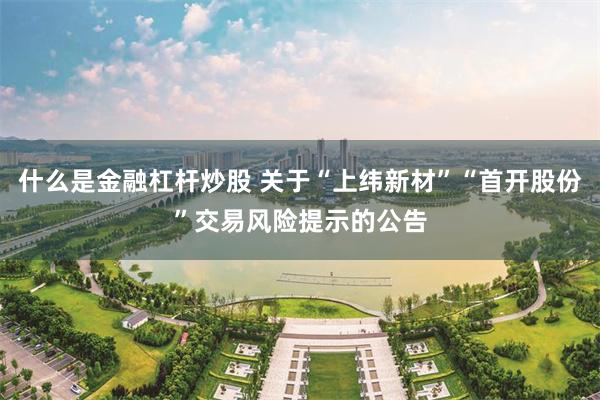 什么是金融杠杆炒股 关于“上纬新材”“首开股份”交易风险提示的公告